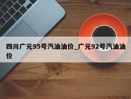 四川广元95号汽油油价_广元92号汽油油价