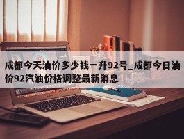 成都今天油价多少钱一升92号_成都今日油价92汽油价格调整最新消息