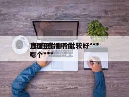 直播平台哪个比较好***_现在直播平台哪个***