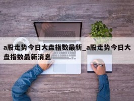 a股走势今日大盘指数最新_a股走势今日大盘指数最新消息