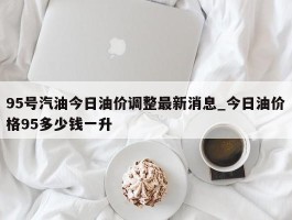95号汽油今日油价调整最新消息_今日油价格95多少钱一升