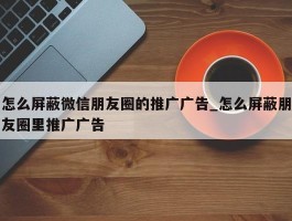 怎么屏蔽微信朋友圈的推广广告_怎么屏蔽朋友圈里推广广告