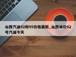 山西汽油92和95价格最新_山西油价92号汽油今天