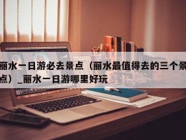丽水一日游必去景点（丽水最值得去的三个景点）_丽水一日游哪里好玩