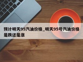 预计明天95汽油价格_明天95号汽油价格是跌还是涨