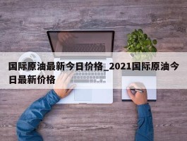 国际原油最新今日价格_2021国际原油今日最新价格