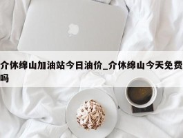 介休绵山加油站今日油价_介休绵山今天免费吗