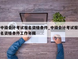 中级会计考试报名资格条件_中级会计考试报名资格条件工作年限