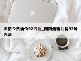 湖南今日油价92汽油_湖南最新油价92号汽油