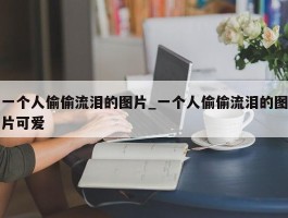 一个人偷偷流泪的图片_一个人偷偷流泪的图片可爱