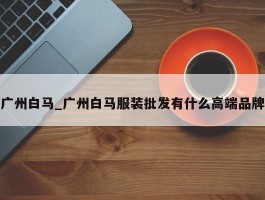 广州白马_广州白马服装批发有什么高端品牌
