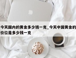 今天国内的黄金多少钱一克_今天中国黄金的价位是多少钱一克