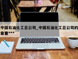 中国石油化工总公司_中国石油化工总公司的中意***公司