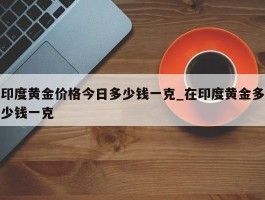印度黄金价格今日多少钱一克_在印度黄金多少钱一克