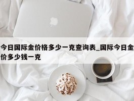 今日国际金价格多少一克查询表_国际今日金价多少钱一克