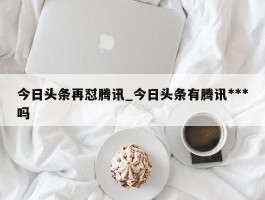 今日头条再怼腾讯_今日头条有腾讯***吗