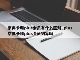 京典卡和plus会员有什么区别_plus京典卡和plus会员划算吗