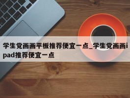 学生党画画平板推荐便宜一点_学生党画画ipad推荐便宜一点