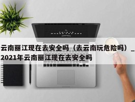 云南丽江现在去安全吗（去云南玩危险吗）_2021年云南丽江现在去安全吗