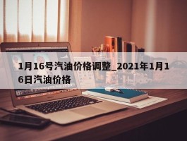 1月16号汽油价格调整_2021年1月16日汽油价格