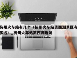 杭州火车站有几个（杭州火车站离西湖景区有多远）_杭州火车站离西湖近吗