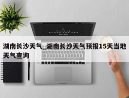 湖南长沙天气_湖南长沙天气预报15天当地天气查询