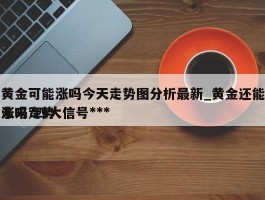 黄金可能涨吗今天走势图分析最新_黄金还能涨吗?四大信号***未来走势