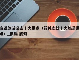 南雄旅游必去十大景点（韶关南雄十大旅游景点）_南雄 旅游