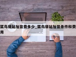 菜鸟驿站加盟费多少_菜鸟驿站加盟条件和费用