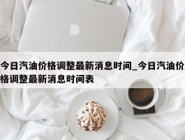 今日汽油价格调整最新消息时间_今日汽油价格调整最新消息时间表