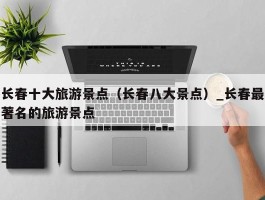 长春十大旅游景点（长春八大景点）_长春最著名的旅游景点
