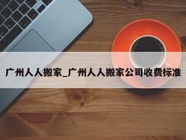广州人人搬家_广州人人搬家公司收费标准