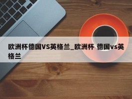 欧洲杯德国VS英格兰_欧洲杯 德国vs英格兰