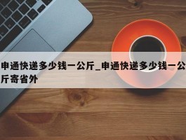 申通快递多少钱一公斤_申通快递多少钱一公斤寄省外