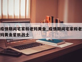 疫情期间宅家和老妈黄金_疫情期间宅家和老妈黄金星辰战士