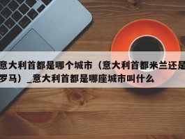 意大利首都是哪个城市（意大利首都米兰还是罗马）_意大利首都是哪座城市叫什么