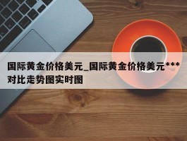 国际黄金价格美元_国际黄金价格美元***对比走势图实时图
