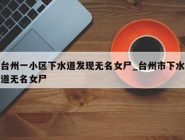 台州一小区下水道发现无名女尸_台州市下水道无名女尸