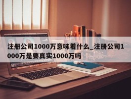 注册公司1000万意味着什么_注册公司1000万是要真实1000万吗