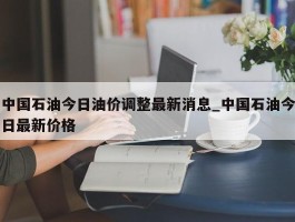 中国石油今日油价调整最新消息_中国石油今日最新价格