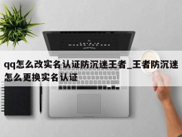 qq怎么改实名认证防沉迷王者_王者防沉迷怎么更换实名认证