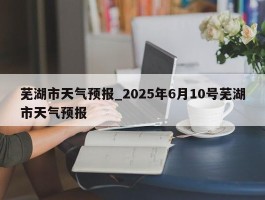 芜湖市天气预报_2025年6月10号芜湖市天气预报
