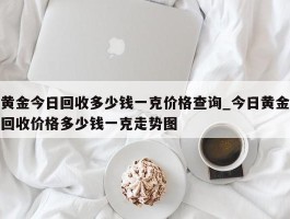 黄金今日回收多少钱一克价格查询_今日黄金回收价格多少钱一克走势图