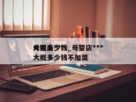 母婴店***大概多少钱_母婴店***大概多少钱不加盟
