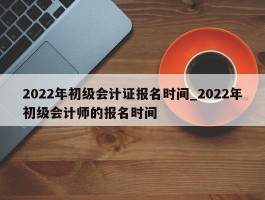 2022年初级会计证报名时间_2022年初级会计师的报名时间