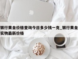 银行黄金价格查询今日多少钱一克_银行黄金实物最新价格