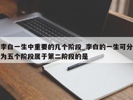 李白一生中重要的几个阶段_李白的一生可分为五个阶段属于第二阶段的是