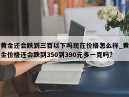 黄金还会跌到三百以下吗现在价格怎么样_黄金价格还会跌到350到390元多一克吗?