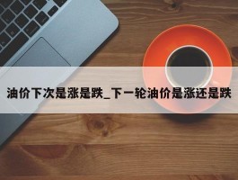 油价下次是涨是跌_下一轮油价是涨还是跌