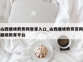山西继续教育网登录入口_山西继续教育官网继续教育平台